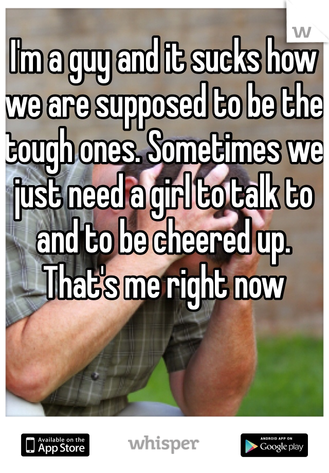 I'm a guy and it sucks how we are supposed to be the tough ones. Sometimes we just need a girl to talk to and to be cheered up. That's me right now