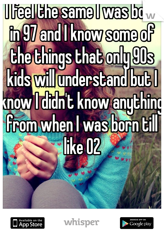 I feel the same I was born in 97 and I know some of the things that only 90s kids will understand but I know I didn't know anything from when I was born till like 02