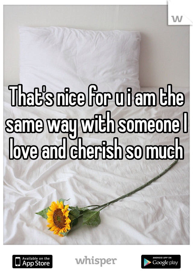 That's nice for u i am the same way with someone I love and cherish so much