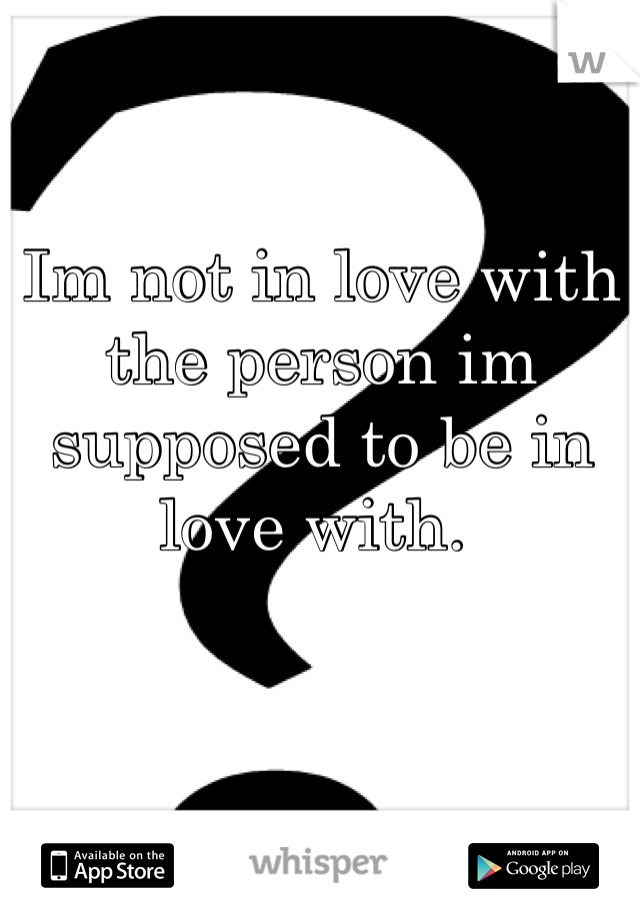 Im not in love with the person im supposed to be in love with. 