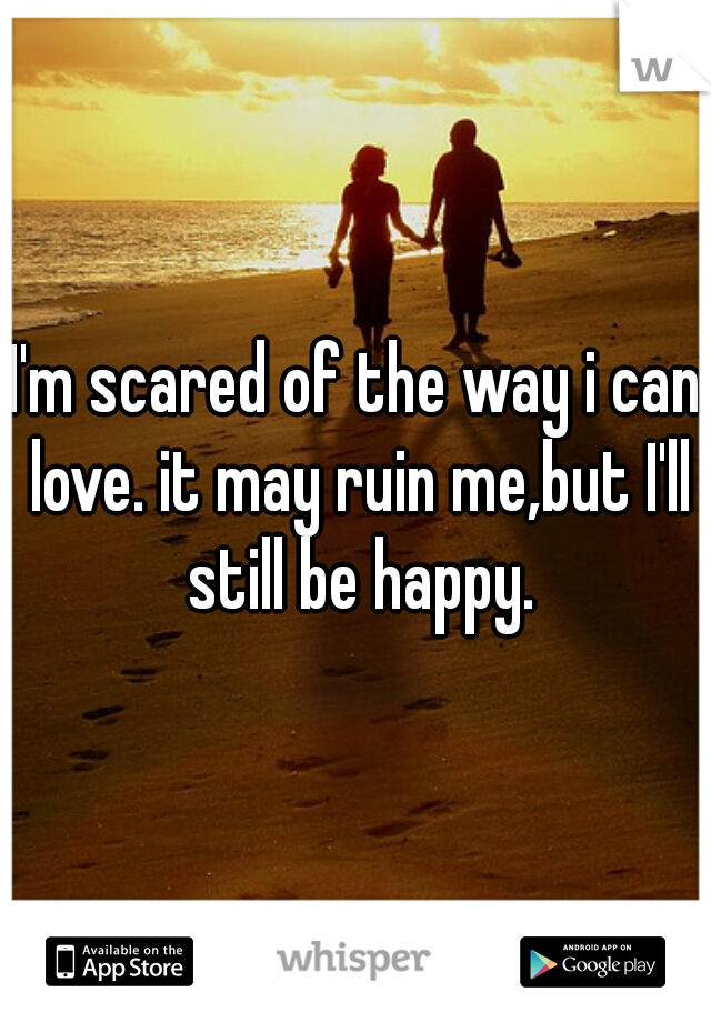 I'm scared of the way i can love. it may ruin me,but I'll still be happy.
