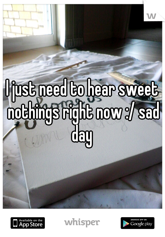 I just need to hear sweet nothings right now :/ sad day 