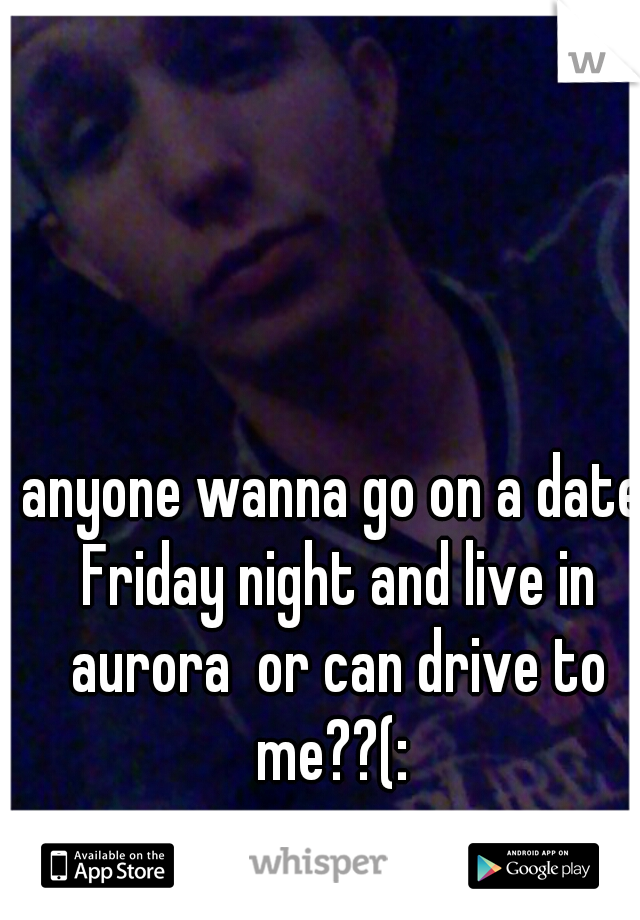 anyone wanna go on a date Friday night and live in aurora  or can drive to me??(: 