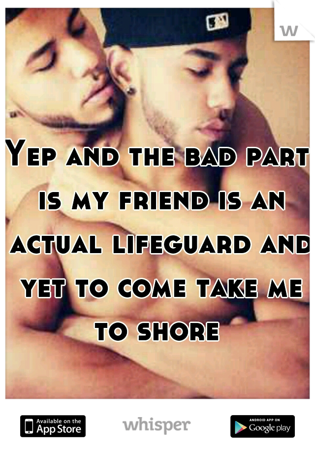 Yep and the bad part is my friend is an actual lifeguard and yet to come take me to shore 