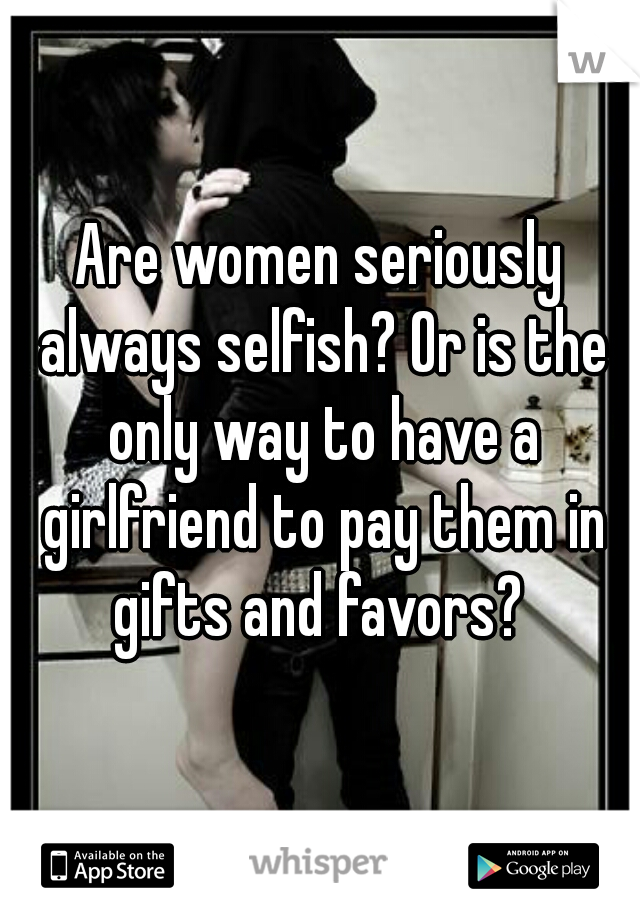 Are women seriously always selfish? Or is the only way to have a girlfriend to pay them in gifts and favors? 