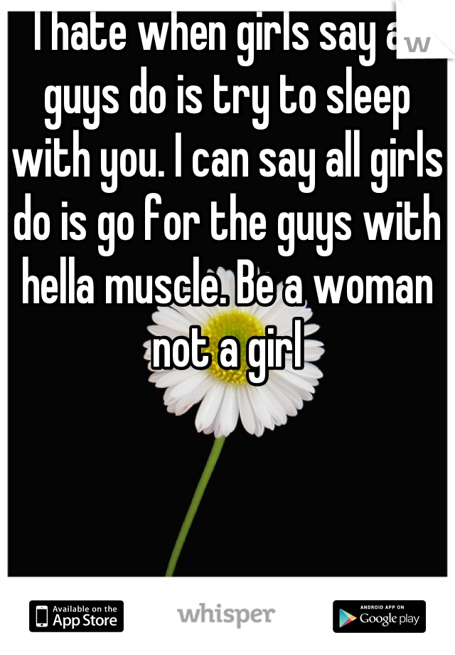 I hate when girls say all guys do is try to sleep with you. I can say all girls do is go for the guys with hella muscle. Be a woman not a girl
