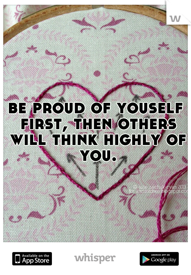 be proud of youself first, then others will think highly of you.