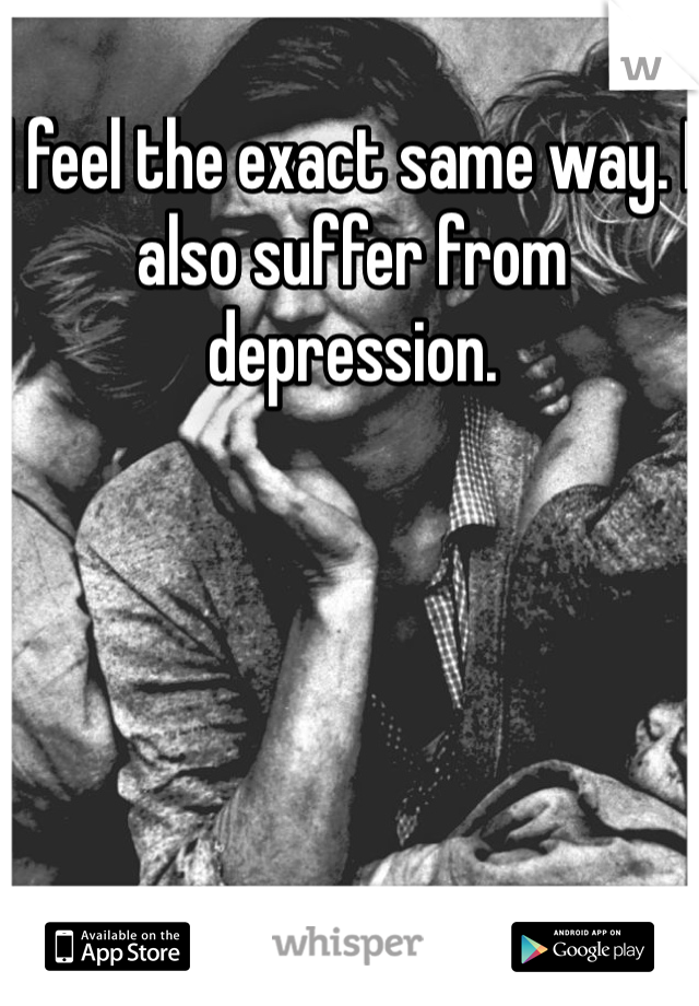 I feel the exact same way. I also suffer from depression. 