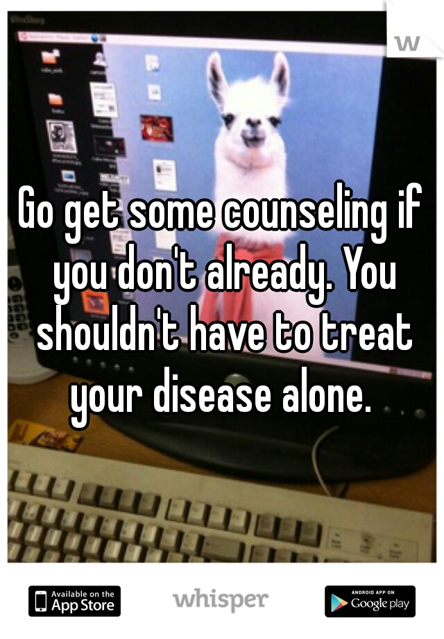 Go get some counseling if you don't already. You shouldn't have to treat your disease alone. 