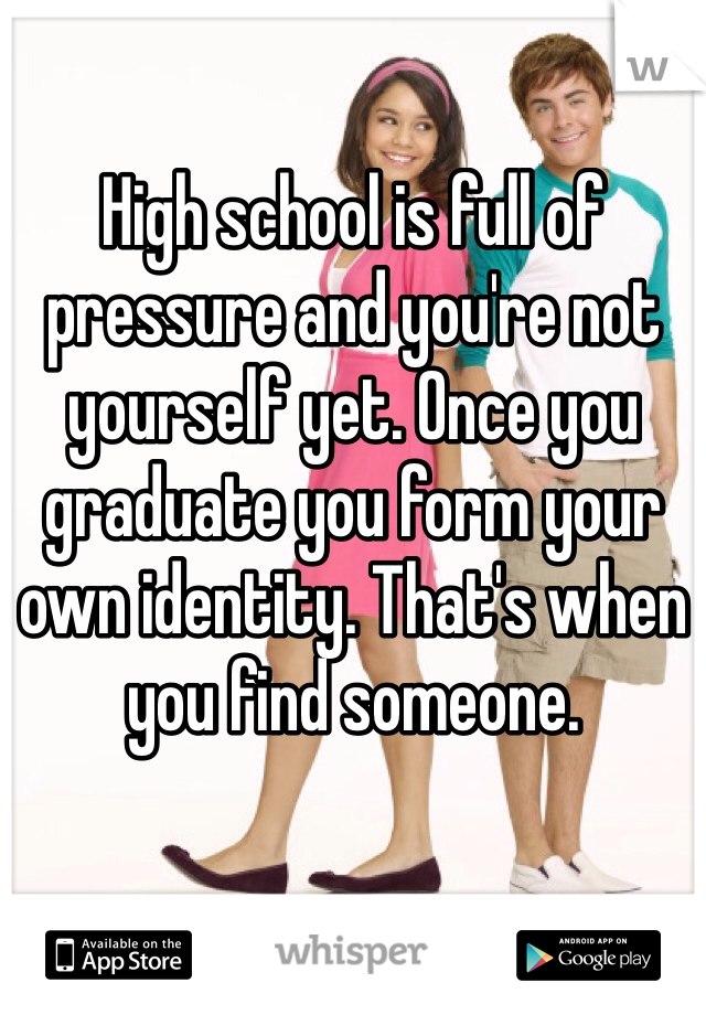 High school is full of pressure and you're not yourself yet. Once you graduate you form your own identity. That's when you find someone. 