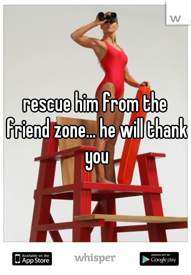 rescue him from the friend zone... he will thank you