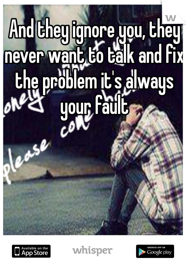 And they ignore you, they never want to talk and fix the problem it's always your fault 