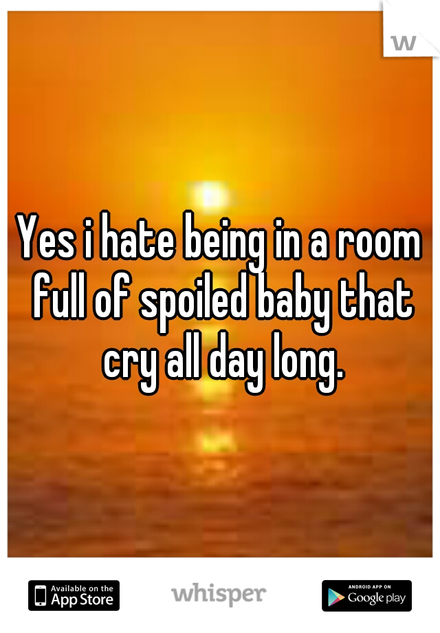 Yes i hate being in a room full of spoiled baby that cry all day long.
