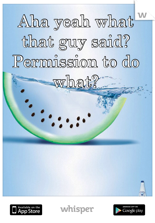 Aha yeah what that guy said? Permission to do what? 