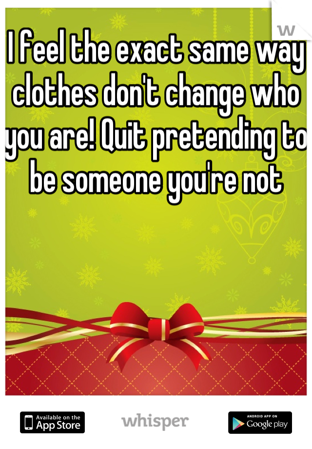 I feel the exact same way clothes don't change who you are! Quit pretending to be someone you're not