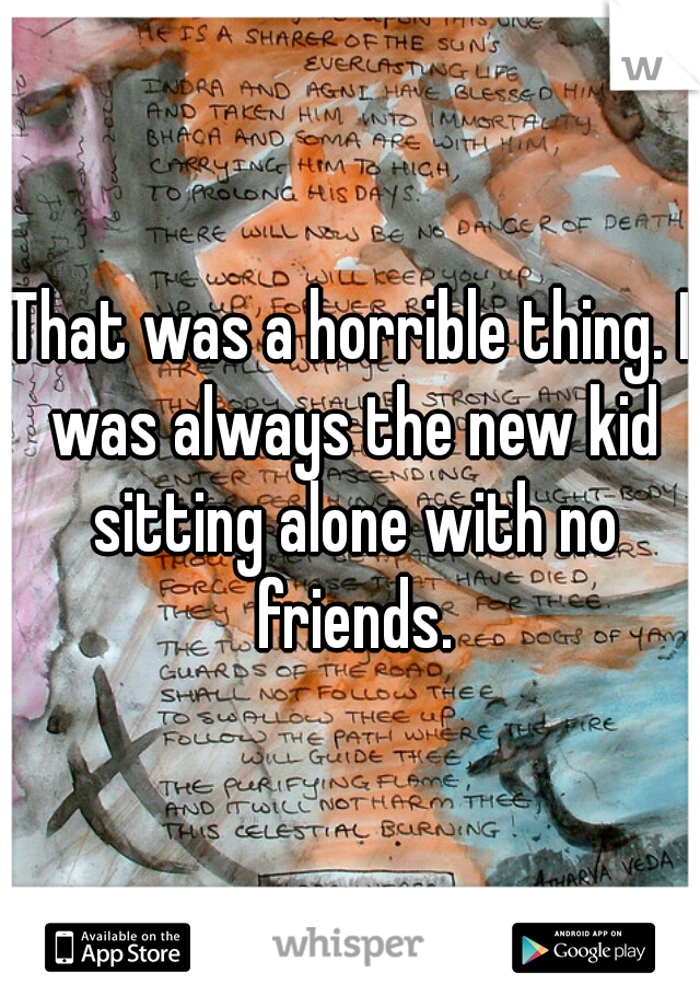 That was a horrible thing. I was always the new kid sitting alone with no friends.