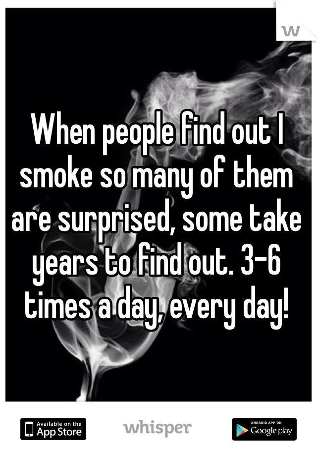 When people find out I smoke so many of them are surprised, some take years to find out. 3-6 times a day, every day!