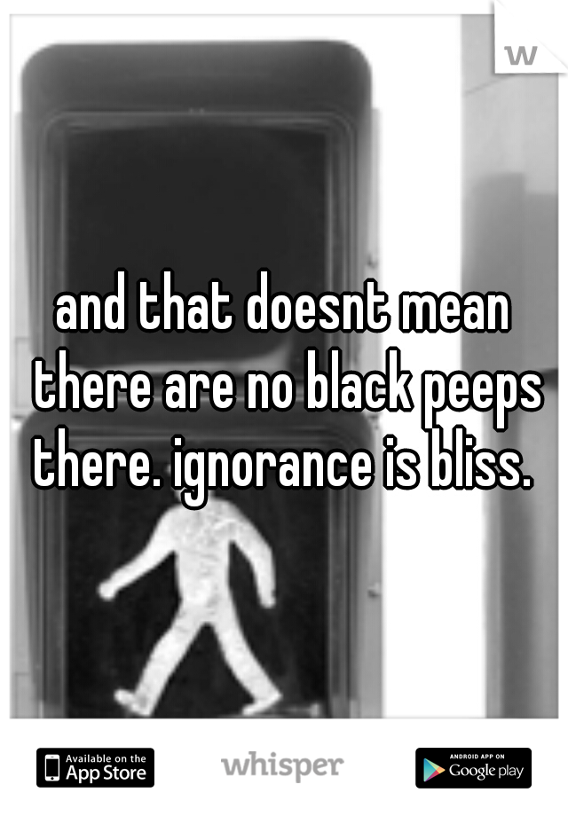 and that doesnt mean there are no black peeps there. ignorance is bliss. 