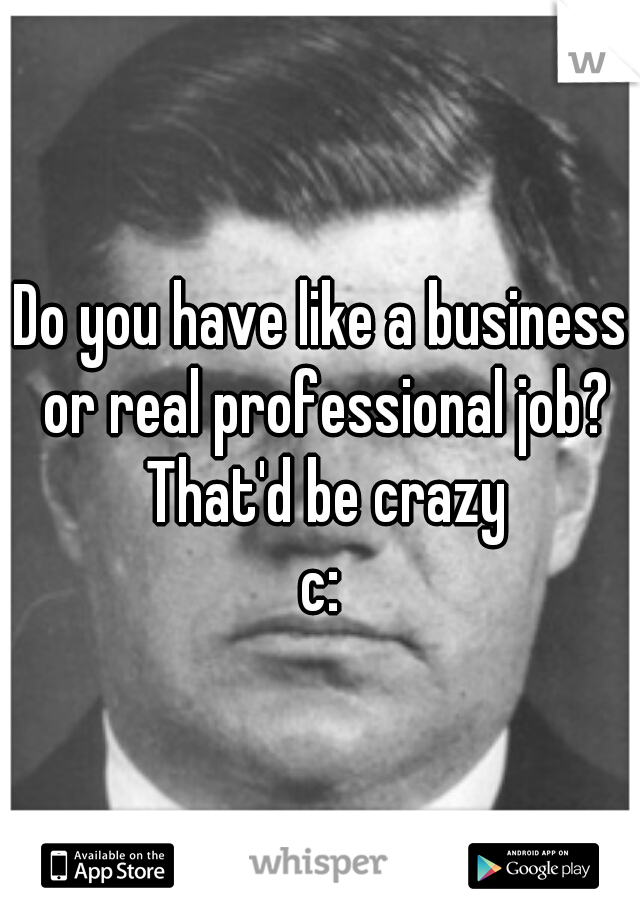 Do you have like a business or real professional job? That'd be crazy
c:
