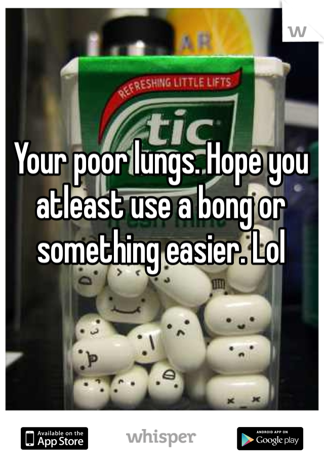 Your poor lungs. Hope you atleast use a bong or something easier. Lol