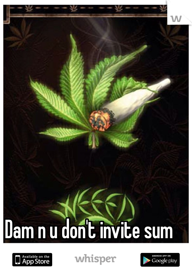 Dam n u don't invite sum weed