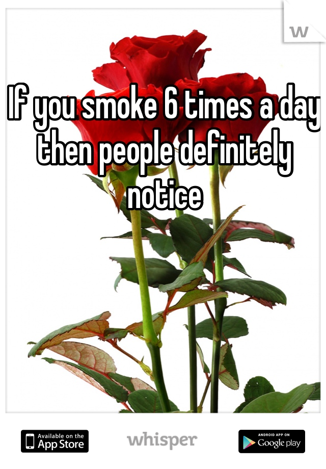 If you smoke 6 times a day then people definitely notice
