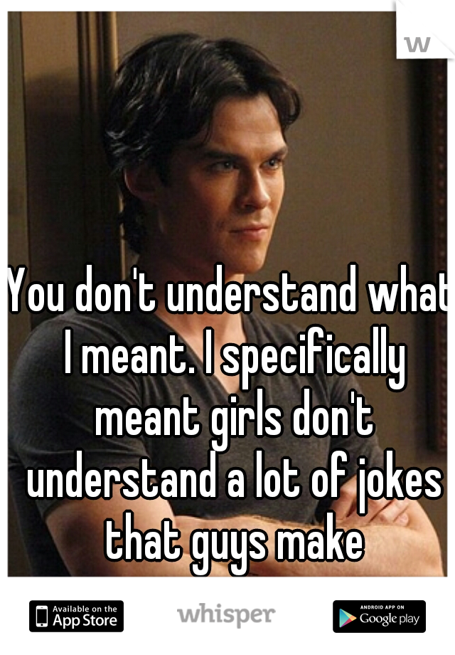 You don't understand what I meant. I specifically meant girls don't understand a lot of jokes that guys make