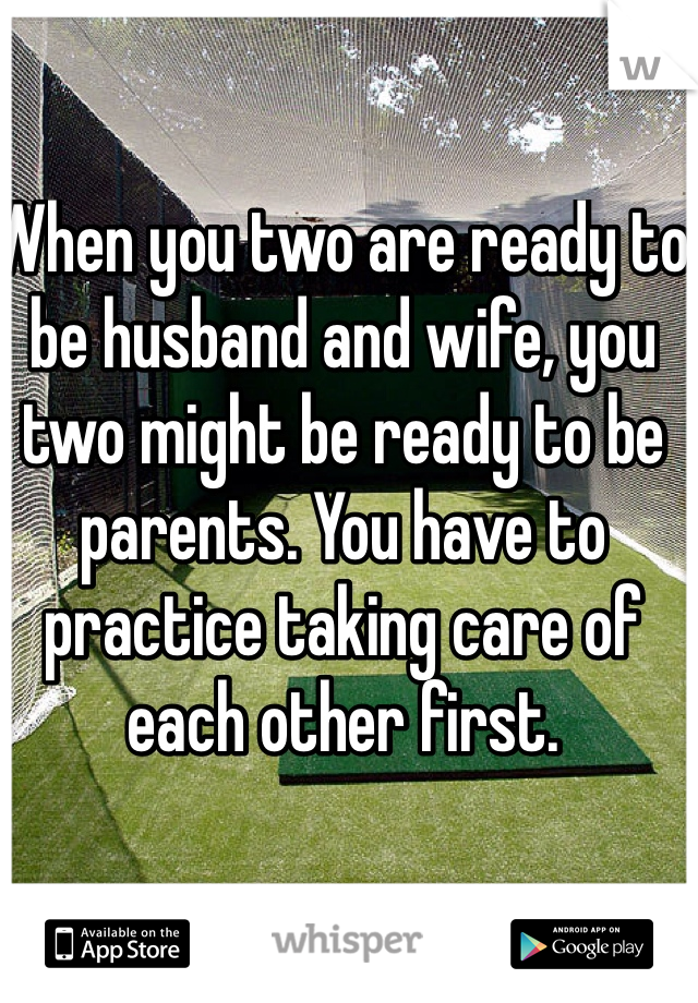 When you two are ready to be husband and wife, you two might be ready to be parents. You have to practice taking care of each other first.