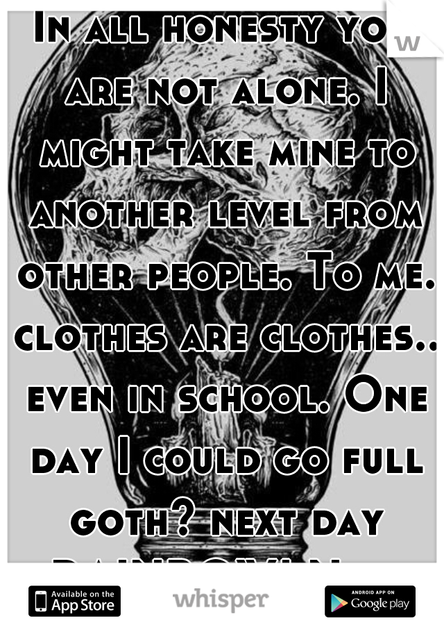 In all honesty you are not alone. I might take mine to another level from other people. To me. clothes are clothes.. even in school. One day I could go full goth? next day RAINBOW! Next day Chola! etc