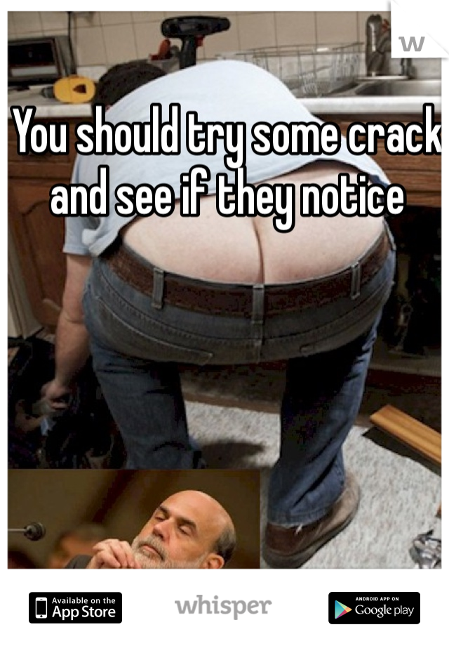 You should try some crack and see if they notice 