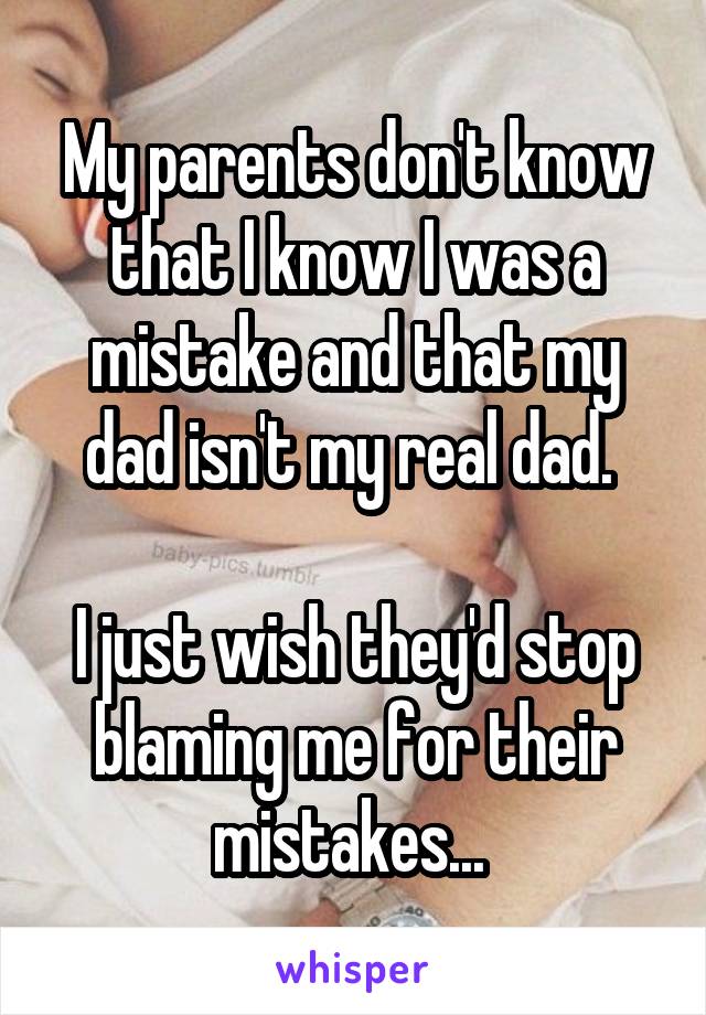 My parents don't know that I know I was a mistake and that my dad isn't my real dad. 

I just wish they'd stop blaming me for their mistakes... 