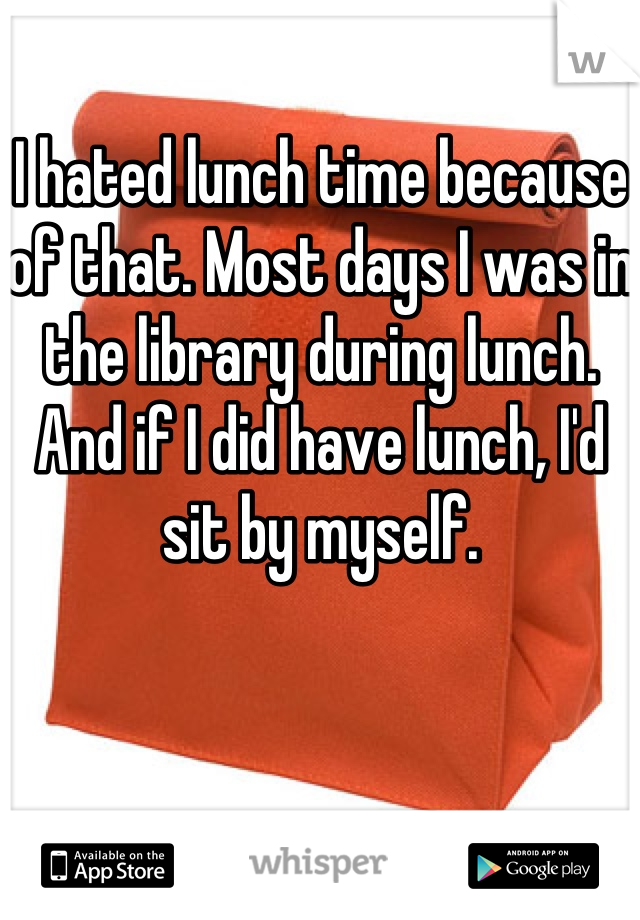 I hated lunch time because of that. Most days I was in the library during lunch. And if I did have lunch, I'd sit by myself.