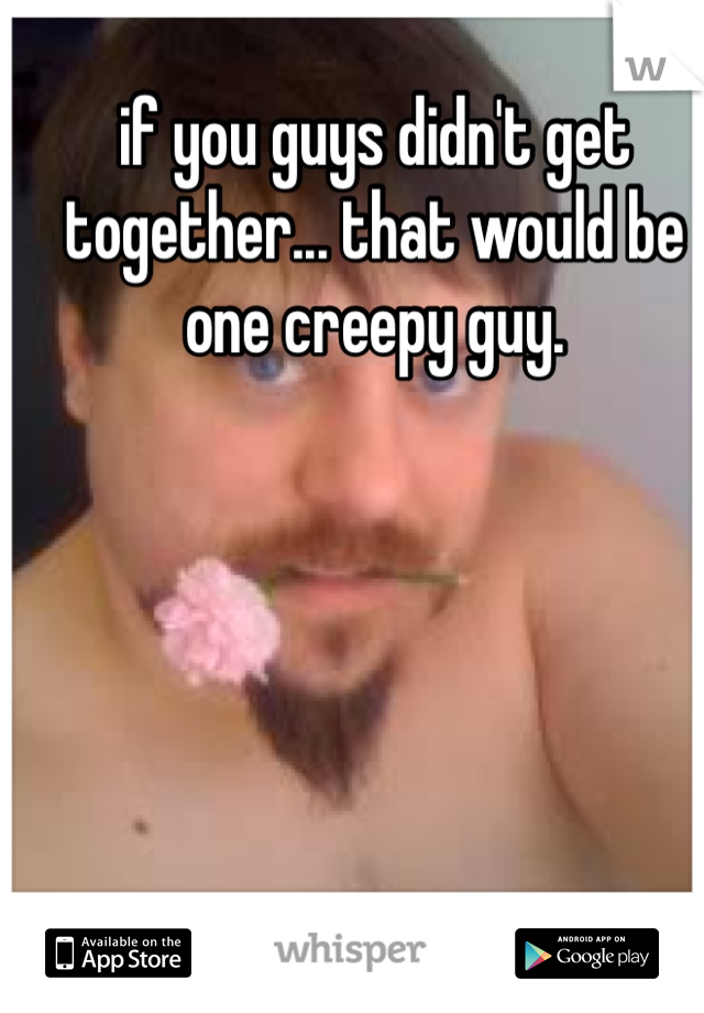 if you guys didn't get together... that would be one creepy guy. 