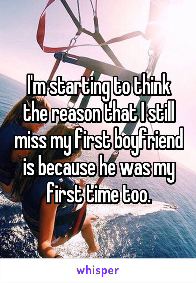 I'm starting to think the reason that I still miss my first boyfriend is because he was my first time too.