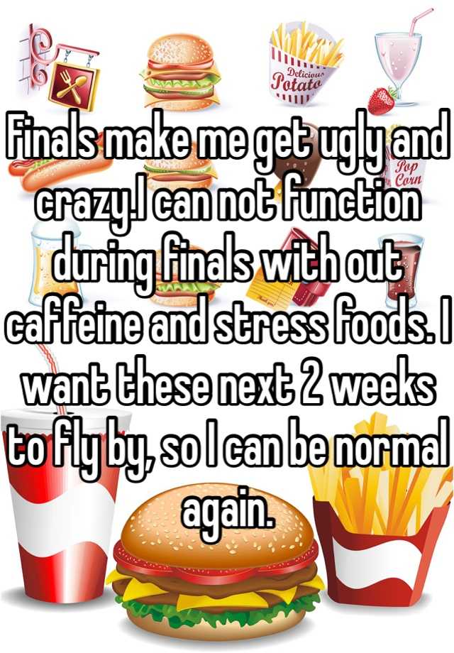 Finals make me get ugly and crazy.I can not function during finals with out caffeine and stress foods. I want these next 2 weeks to fly by, so I can be normal again.