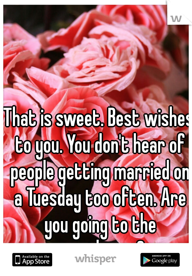 That is sweet. Best wishes to you. You don't hear of people getting married on a Tuesday too often. Are you going to the courthouse?