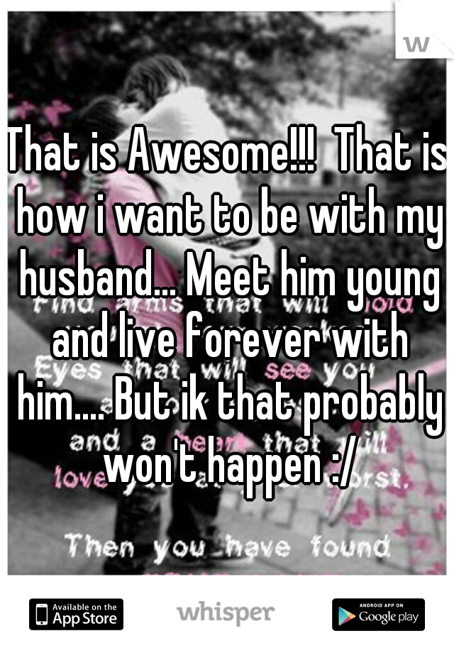 That is Awesome!!!  That is how i want to be with my husband... Meet him young and live forever with him.... But ik that probably won't happen :/