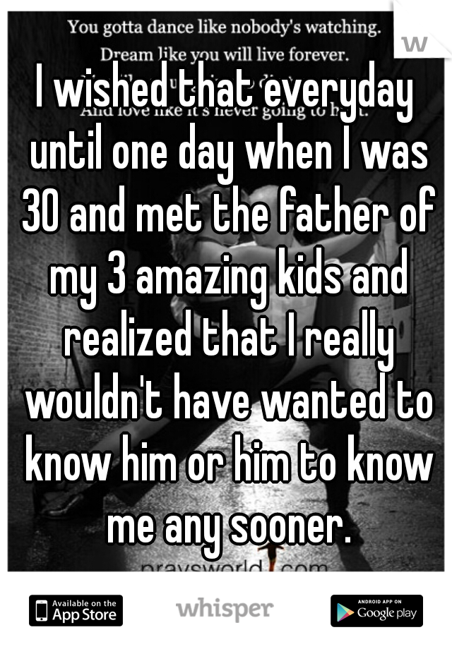 I wished that everyday until one day when I was 30 and met the father of my 3 amazing kids and realized that I really wouldn't have wanted to know him or him to know me any sooner.