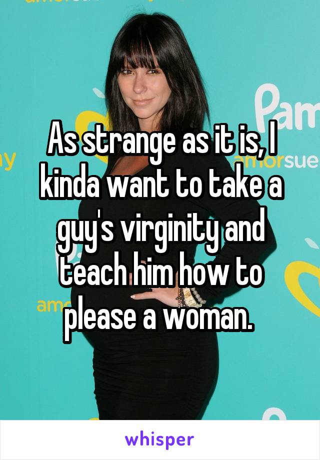 As strange as it is, I kinda want to take a guy's virginity and teach him how to please a woman. 