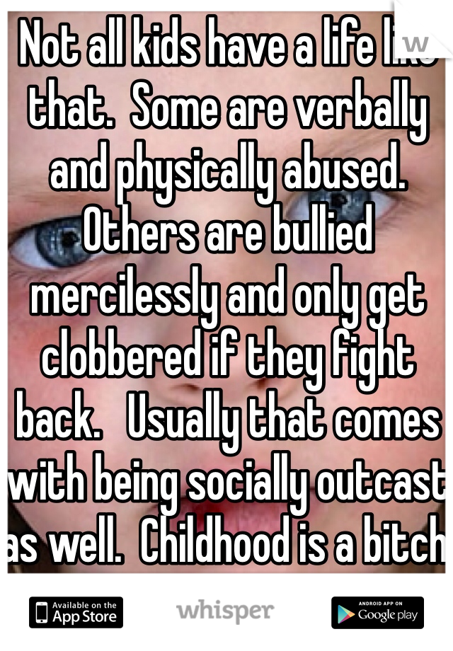 Not all kids have a life like that.  Some are verbally and physically abused.  Others are bullied mercilessly and only get clobbered if they fight back.   Usually that comes with being socially outcast as well.  Childhood is a bitch.