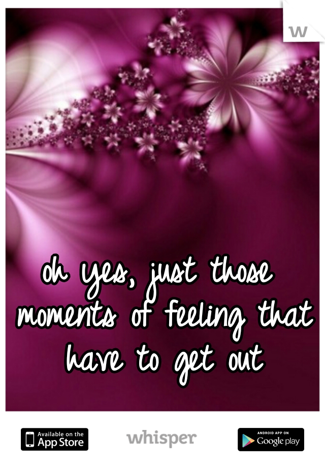 oh yes, just those moments of feeling that have to get out