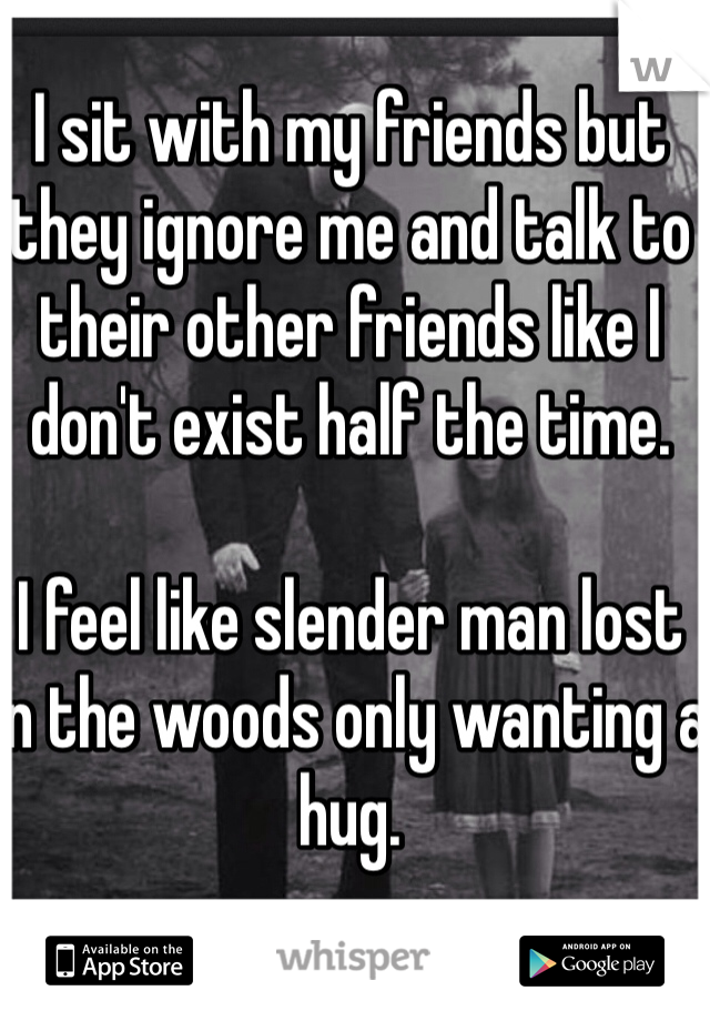 I sit with my friends but they ignore me and talk to their other friends like I don't exist half the time. 

I feel like slender man lost in the woods only wanting a hug.