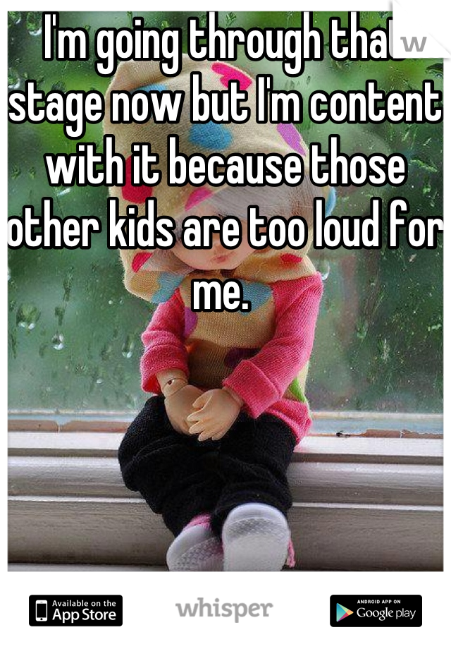 I'm going through that stage now but I'm content with it because those other kids are too loud for me. 