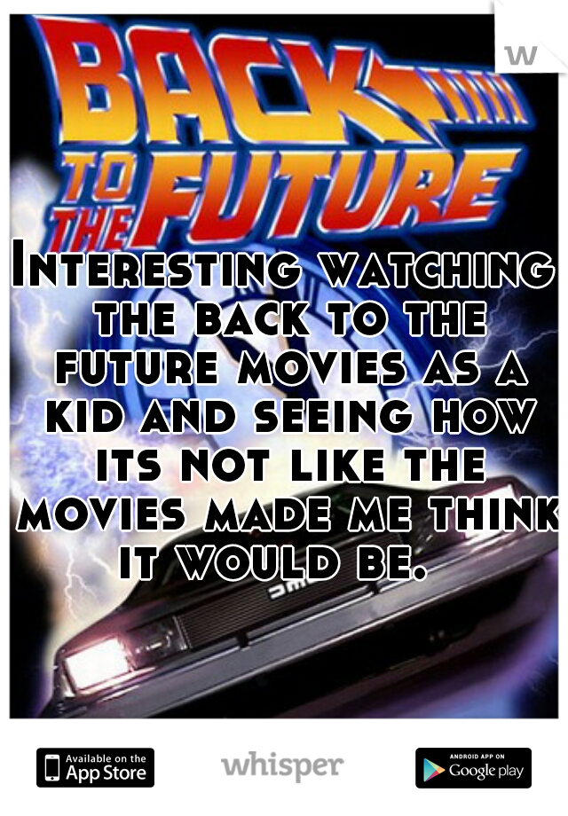 Interesting watching the back to the future movies as a kid and seeing how its not like the movies made me think it would be.  