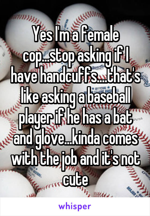 Yes I'm a female cop...stop asking if I have handcuffs....that's like asking a baseball player if he has a bat and glove...kinda comes with the job and it's not cute
