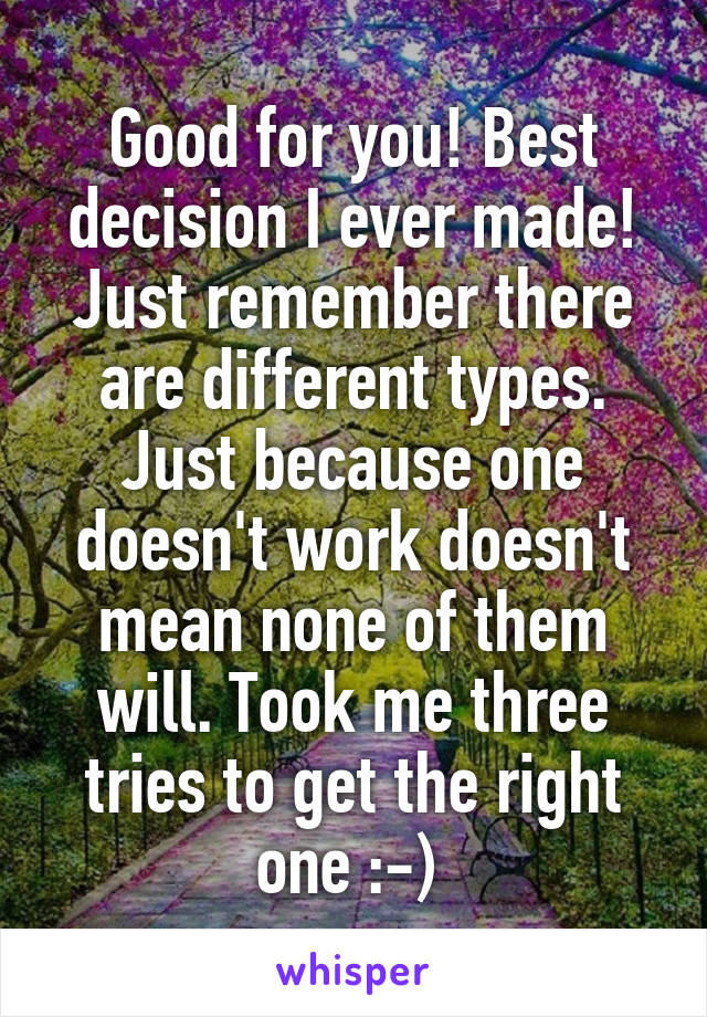 Good for you! Best decision I ever made! Just remember there are different types. Just because one doesn't work doesn't mean none of them will. Took me three tries to get the right one :-) 