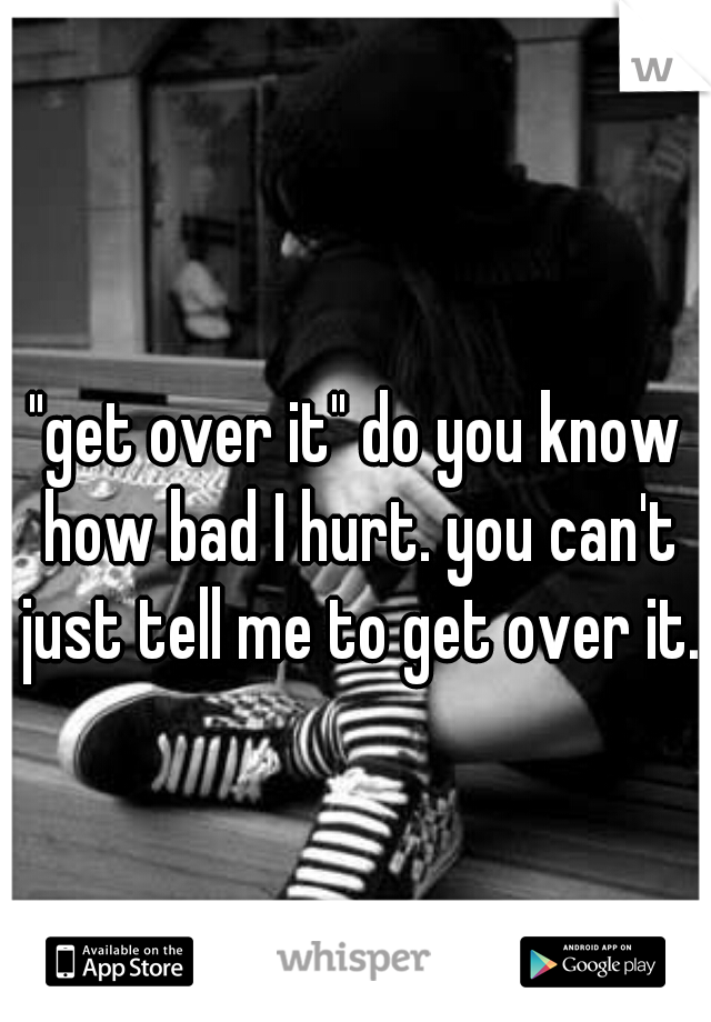"get over it" do you know how bad I hurt. you can't just tell me to get over it.