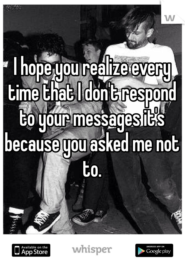 I hope you realize every time that I don't respond to your messages it's because you asked me not to. 