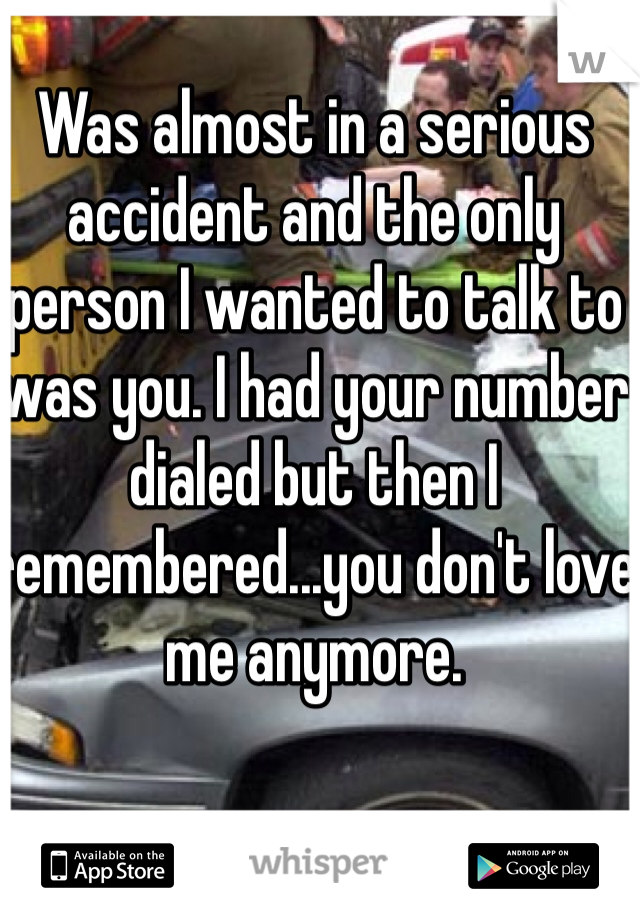 Was almost in a serious accident and the only person I wanted to talk to was you. I had your number dialed but then I remembered...you don't love me anymore. 