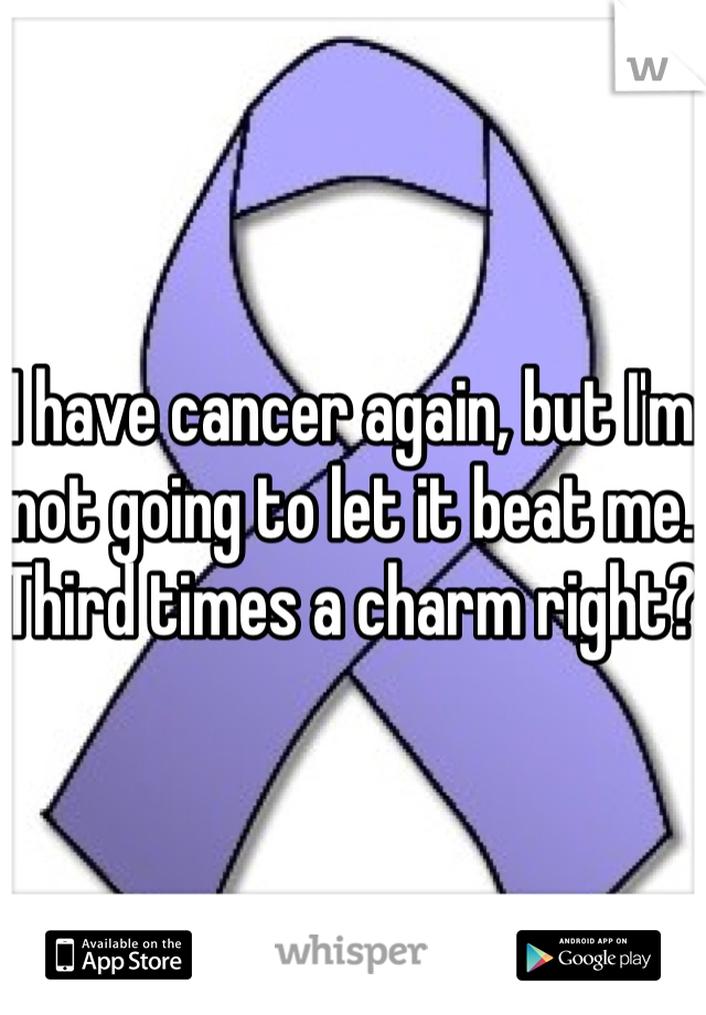 I have cancer again, but I'm not going to let it beat me. Third times a charm right? 